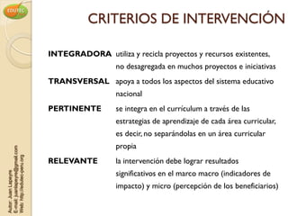 CRITERIOS DE INTERVENCIÓN

                                INTEGRADORA utiliza y recicla proyectos y recursos existentes,
                                                  no desagregada en muchos proyectos e iniciativas
                                TRANSVERSAL apoya a todos los aspectos del sistema educativo
                                                  nacional
                                PERTINENTE        se integra en el currículum a través de las
                                                  estrategias de aprendizaje de cada área curricular,
                                                  es decir, no separándolas en un área curricular
                                                  propia
E-mail: juanlapeyre@gmail.com
Web: http://edutec-peru.org




                                RELEVANTE         la intervención debe lograr resultados
                                                  significativos en el marco macro (indicadores de
Autor: Juan Lapeyre




                                                  impacto) y micro (percepción de los beneficiarios)
 