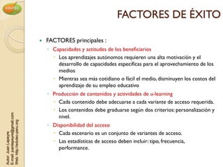 FACTORES DE ÉXITO

                                   FACTORES principales :
                                    ◦ Capacidades y actitudes de los beneficiarios
                                       Los aprendizajes autónomos requieren una alta motivación y el
                                        desarrollo de capacidades específicas para el aprovechamiento de los
                                        medios
                                       Mientras sea más cotidiano o fácil el medio, disminuyen los costos del
                                        aprendizaje de su empleo educativo
                                    ◦ Producción de contenidos y actividades de u-learning
                                       Cada contenido debe adecuarse a cada variante de acceso requerida.
                                       Los contenidos debe graduarse según dos criterios: personalización y
E-mail: juanlapeyre@gmail.com




                                        nivel.
Web: http://edutec-peru.org




                                    ◦ Disponibilidad del acceso
                                       Cada escenario es un conjunto de variantes de acceso.
Autor: Juan Lapeyre




                                       Las estadísticas de acceso deben incluir: tipo, frecuencia,
                                        performance.
 