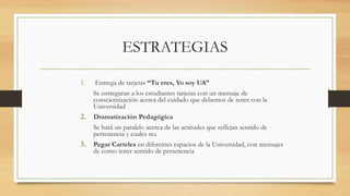 ESTRATEGIAS
1. Entrega de tarjetas “Tu eres, Yo soy UA”
Se entregaran a los estudiantes tarjetas con un mensaje de
conscientización acerca del cuidado que debemos de tener con la
Universidad
2. Dramatización Pedagógica
Se hará un paralelo acerca de las actitudes que reflejan sentido de
pertenencia y cuales no.
3. Pegar Carteles en diferentes espacios de la Universidad, con mensajes
de como tener sentido de pertenencia
 