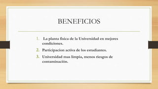 BENEFICIOS
1. La planta fisica de la Universidad en mejores
condiciones.
2. Participacion activa de los estudiantes.
3. Universidad mas limpia, menos riesgos de
contaminación.
 