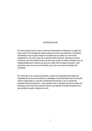 INTRODUCCION
En este proyecto se va a dar a conocer los beneficios al elaborar un jabón de
losa a partir del reciclaje de aceite usado de cocina, que permita un beneficio
ambiental ya que la gran mayoría de aceite que se utiliza va a dar como
desperdicio y va a dar a los ríos y demás fuente hídricos. Además se busca
incentivar a la comunidad de que se tiene que cuidar el medio ambiente que es
indispensable para nosotros ya que por medio del reciclaje se pueden crear
productos que sirvan a la comunidad y que a la vez sirvan al cuidado del
ambiente.
Por otro lado si se ve que el producto cumple con absolutamente todas las
expectativas de los consumidores y satisfaga a los productores de tal se podrá
hacer a largo plazo un estudio comercial del producto y ver si puede dar
grandes frutos económicos y que también sea un ejemplo de que no todos los
productos que el hombre consume tienen que afectar el medio ambiente sino
que también pueden colaborar con él.
7
 