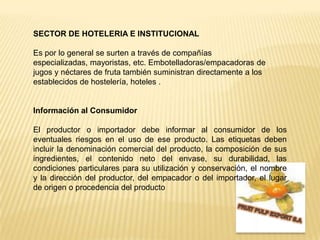 SECTOR DE HOTELERIA E INSTITUCIONALEs por lo general se surten a través de compañías especializadas, mayoristas, etc. Embotelladoras/empacadoras de jugos y néctares de fruta también suministran directamente a los establecidos de hostelería, hoteles .Información al ConsumidorEl productor o importador debe informar al consumidor de los eventuales riesgos en el uso de ese producto. Las etiquetas deben incluir la denominación comercial del producto, la composición de sus ingredientes, el contenido neto del envase, su durabilidad, las condiciones particulares para su utilización y conservación, el nombre y la dirección del productor, del empacador o del importador, el lugar de origen o procedencia del productoFRUIT PULP EXPORT S.A