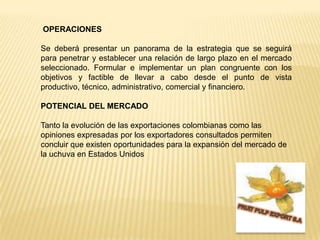 OPERACIONESSe deberá presentar un panorama de la estrategia que se seguirá para penetrar y establecer una relación de largo plazo en el mercado seleccionado. Formular e implementar un plan congruente con los objetivos y factible de llevar a cabo desde el punto de vista productivo, técnico, administrativo, comercial y financiero.POTENCIAL DEL MERCADO  Tanto la evolución de las exportaciones colombianas como las opiniones expresadas por los exportadores consultados permiten concluir que existen oportunidades para la expansión del mercado de la uchuva en Estados UnidosFRUIT PULP EXPORT S.A