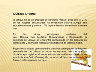 ANÁLISIS INTERNO la uchuva no es un producto de consumo masivo, pues sólo el 27% de los hogares encuestados ha consumido uchuva aunque sea esporádicamente y sólo el 17% reportó haberlo consumido el último mes. En las cinco principales ciudades del país, Bogotá, Cali, Medellín, Bucaramanga y Barranquilla, la demanda de uchuva se encuentra concentrada en los hogares de ingreso alto y en menor medida en los hogares de ingreso medio. Bogotá es la ciudad que concentra la mayor participación de hogares demandantes de uchuva en todos los estratos, mientras que las ciudades que registran el menor número de familias compradoras de esta fruta son Cali y Barranquilla, en razón al desconocimiento de la fruta en estas regiones del país.FRUIT PULP EXPORT S.A
