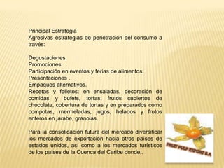 Principal Estrategia Agresivasestrategias de penetración del consumo a través:Degustaciones.Promociones.Participación en eventos y ferias de alimentos.Presentaciones .Empaques alternativos.Recetas y folletos: en ensaladas, decoración de comidas y bufets, tortas, frutos cubiertos de chocolate, cobertura de tortas y en preparados como compotas, mermeladas, jugos, helados y frutos enteros en jarabe, granolas. Para la consolidación futura del mercado diversificar los mercados de exportación hacia otros países de estados unidos, así como a los mercados turísticos de los países de la Cuenca del Caribe donde,.FRUIT PULP EXPORT S.A