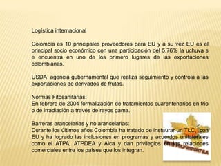 Logística internacionalColombia es 10 principales proveedores para EU y a su vez EU es el principal socio económico con una participación del 5.76% la uchuva s e encuentra en uno de los primero lugares de las exportaciones colombianas.USDA  agencia gubernamental que realiza seguimiento y controla a las exportaciones de derivados de frutas.Normas Fitosanitarias:En febrero de 2004 formalización de tratamientos cuarentenarios en frio o de irradiación a través de rayos gama.Barreras arancelarias y no arancelarias:Durante los últimos años Colombia ha tratado de instaurar un TLC,  con EU y ha logrado las inclusiones en programas y acuerdos unilaterales como el ATPA, ATPDEA y Alca y dan privilegios en las relaciones comerciales entre los países que los integran.FRUIT PULP EXPORT S.A