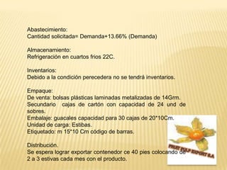 Abastecimiento: Cantidad solicitada= Demanda+13.66% (Demanda)Almacenamiento:Refrigeración en cuartos frios 22C.Inventarios:Debido a la condición perecedera no se tendrá inventarios.Empaque:De venta: bolsas plásticas laminadas metalizadas de 14Grm.Secundario  cajas de cartón con capacidad de 24 und de sobres.Embalaje: guacales capacidad para 30 cajas de 20*10Cm.Unidad de carga: Estibas.Etiquetado: m 15*10 Cm código de barras. Distribución.Se espera lograr exportar contenedor ce 40 pies colocando de 2 a 3 estivas cada mes con el producto.  FRUIT PULP EXPORT S.A