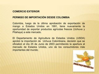 COMERCIO EXTERIOR  PERMISO DE IMPORTACIÓN DESDE COLOMBIA Colombia, luego de la última aprobación de exportación de mango a Estados Unidos en 1991, tiene nuevamente la oportunidad de exportar productos agrícolas frescos (Uchuva y Pitahaya) a este mercado. El Departamento de Agricultura de Estados Unidos (USDA) aprobó la importación de  Uchuva Colombiana, decisión que se oficializó el día 25 de Junio de 2003 permitiendo la apertura al mercado de Estados Unidos, uno de los consumidores más importantes del mundo;FRUIT PULP EXPORT S.A