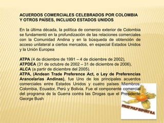 ACUERDOS COMERCIALES CELEBRADOS POR COLOMBIA Y OTROS PAÍSES, INCLUIDO ESTADOS UNIDOSEn la última década, la política de comercio exterior de Colombia se fundamentó en la profundización de las relaciones comerciales con la Comunidad Andina y en la búsqueda de obtención de acceso unilateral a ciertos mercados, en especial Estados Unidos y la Unión EuropeaATPA (4 de diciembre de 1991 – 4 de diciembre de 2002), ATPDEA (31 de octubre de 2002 – 31 de diciembre de 2006), ALCA (a partir de diciembre del 2005).ATPA, (AndeanTradePreferenceAct, o Ley de Preferencias Arancelarias Andinas), fue Uno de los principales acuerdos comerciales entre Estados Unidos y cuatro países Miembros: Colombia, Ecuador, Perú y Bolivia. Fue el componente comercial del programa de la Guerra contra las Drogas que el Presidente George Bush FRUIT PULP EXPORT S.A