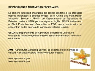 DISPOSICIONES ADUANERAS ESPECIALESLa primera autoridad encargada del control sanitario a los productos frescos importados a Estados Unidos, es el Animal and PlantHealthInspectionService – APHIS- del Departamento de Agricultura de Estados Unidos – USDA por sus siglas en inglés. APHIS  trabaja con el PlantProtection and Quarantine – PPQ, cuyos funcionarios se encuentran en los puertos de ingreso de Estados Unidos.USDA: El Departamento de Agricultura de Estados Unidos, se encarga de frutas y vegetales frescos, temas fitosanitarios, normas y estándares.     AMS:Agricultural Marketing Service, se encarga de las normas de calidad y  estándares para frutas y verduras frescaswww.aphis.usda.govwww.aphis.usda.govFRUIT PULP EXPORT S.A