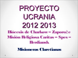 PROYECTO
       UCRANIA
       2012 2013
Diócesis de Charkow – Zaporoż e
Misión Religiosa Caritas – Spes –
           Berdiansk
     Misioneras Claretianas
 