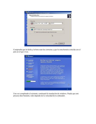 Comprueba que la fecha y la hora sean las correctas y que la zona horaria coincida con el
país en el que vives.




Una vez completado el asistente, continuará la instalación de windows. Puede que este
proceso dure bastante, todo depende de la velocidad de tu ordenador.
 