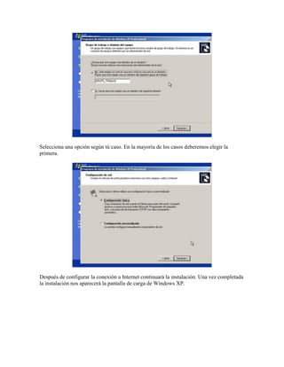 Selecciona una opción según tú caso. En la mayoría de los casos deberemos elegir la
primera.




Después de configurar la conexión a Internet continuará la instalación. Una vez completada
la instalación nos aparecerá la pantalla de carga de Windows XP.
 