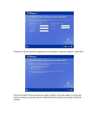 Windows te dará la opción de registrar en ese momento tu copia de windows o más tarde.




Escribe el nombre de las personas que usarán windows. Por cada nombre se creará una
cuenta. Si quieres crear mas cuentas o administrarlas lo puedes hacer desde el Panel de
Control.
 