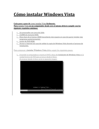 Cómo instalar Windows Vista
Guia paso a paso de como instalar Vista fácilmente.
Para instalar Vista en un computador desde cero el mismo deberá cumplir con los
siguiente requisitos mínimos:

      Un procesador con cerca de 1GHz
      512MB de memoria RAM.
      Disco duro de al menos 10GB (necesitarás más espacio en caso de querer instalar más
       programas posteriormente).
      Lector de DVD-ROM.
      Acceso a internet (en caso de validar la copia de Windows Vista durante el proceso de
       instalación).

Para comenzar a instalar Windows Vista debes seguir los siguientes pasos:

   1. Enciende la computadora e inserta el DVD o disco de instalación de Windows Vista en la
      unidad lectora de DVD para arrancar desde el disco.
      Al arrancar desde el disco verás la siguiente imagen:
 