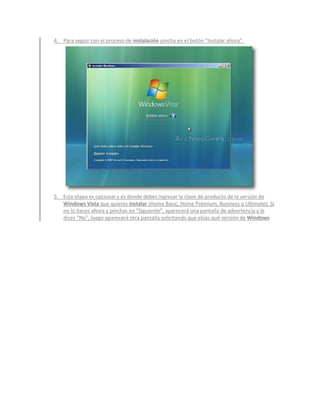 4. Para seguir con el proceso de instalación pincha en el botón “Instalar ahora”.




5. Esta etapa es opcional y es donde debes ingresar la clave de producto de la versión de
   Windows Vista que quieres instalar (Home Basic, Home Premium, Business o Ultimate). Si
   no lo haces ahora y pinchas en “Siguiente”, aparecerá una pantalla de advertencia y le
   dices “No”, luego aparecerá otra pantalla solicitando que elijas qué versión de Windows
 