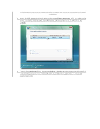 Si deseas actualizar tu actual versión de Windows, debes ejecutar el instalador desde la versión de Windows actualmente instalada
                                                              en tu sistema.


8. Ahora deberás elegir la partición en donde quieres instalar Windows Vista. Si sabes lo que
   haces, también puedes puedes crear, formater, y borrar particiones en “Opciones de
   unidad”.




9. En esta etapa Windows Vista empieza a instalar o actualizar el sistema por lo que deberás
   ser paciente y esperar a que termine. Luego, cuando termine, el sistema se reiniciará
   automáticamente.
 