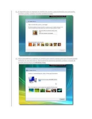 11. El siguiente paso es ingresar un nombre de usuario y opcionalmente una contraseña.
    También puedes cambiar el avatar predeterminado.




12. Ahora procedemos a ingresar un nombre para nuestro equipo para que el mismo pueda
    utilizarse en una red interna. Opcionalmente podremos también cambiar el fondo de
    pantalla del escritorio de Windows Vista.
 