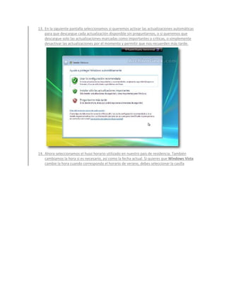 13. En la siguiente pantalla seleccionamos si queremos activar las actualizaciones automáticas
    para que descargue cada actualización disponible sin preguntarnos, o si queremos que
    descargue solo las actualizaciones marcadas como importantes o críticas, o simplemente
    desactivar las actualizaciones por el momento y permitir que nos recuerden más tarde.




14. Ahora seleccionamos el huso horario utilizado en nuestro país de residencia. También
    cambiamos la hora si es necesario, así como la fecha actual. Si quieres que Windows Vista
    cambie la hora cuando corresponda el horario de verano, debes seleccionar la casilla
 
