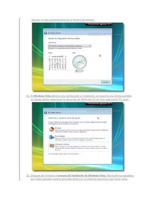 “Ajustar el reloj automáticamente al horario de verano”.




15. Si Windows Vista detecta una red durante la instalación, se muestra una última pantalla
    en donde debes seleccionar la ubicación de dicha red. En mi caso seleccioné “En casa”.




16. Después de terminar el proceso de instalación de Windows Vista, Microsoft nos agradece
    por haber gastado nuestro preciado dinero en su sistema operativo y por tener tanta
 