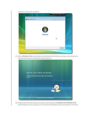 paciencia a la hora de instalarlo.




17. Ahora Windows Vista comprobará el rendimiento del sistema, y en base a eso activará las
    características que tu computador podrá soportar.




18. Después de todo este proceso ya vemos como termina la instalación de Windows Vista
    permitiéndonos iniciar sesión y ver el escritorio de Windows Vista mostrando el Centro de
 