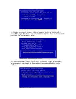 Especifica el tamaño de la partición, si dejas el que pone por defecto ocupará todo el
espacio libre, si por el contrario pones un tamaño inferior podrás crear posteriormente más
particiones. Para confirmar pulsa INTRO.




Para instalar windows en la partición que hemos creado pulsa INTRO. Si dispones de
varias particiones, muevete con las flechas para seleccionar en cual quieres instalar
windows.
 