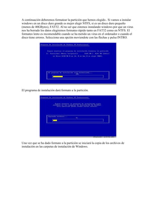 A continuación deberemos formatear la partición que hemos elegido.. Si vamos a instalar
windows en un disco duro grande es mejor elegir NTFS, si es un disco duro pequeño
(menos de 40GBytes), FAT32. Al no ser que estemos instalando windows por que un virus
nos ha borrado los datos elegiremos formateo rápido tanto en FAT32 como en NTFS. El
formateo lento es recomendable cuando se ha metido un virus en el ordenador o cuando el
disco tiene errores. Selecciona una opción moviendote con las flechas y pulsa INTRO.




El programa de instalación dará formato a la partición.




Una vez que se ha dado formato a la partición se iniciará la copia de los archivos de
instalación en las carpetas de instalación de Windows.
 