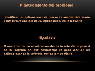 Planteamiento del problema
Identificar las aplicaciones del acero en nuestra vida diaria
y también se hablara de sus aplicaciones en la industria.

Hipótesis
EL acero tal ves no se utilice mucho en la vida diaria pero si
en la industria así que hablaremos un poco mas de sus
aplicaciones en la industria que en la vida diaria.

 