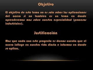 Objetivo
El objetivo de este tema no es solo saber las aplicaciones
del acero si no también es un tema en donde
aprenderemos mas sobre nuestra especialidad (procesos
industriales).

Justificación
Mas que nada con este proyecto es darnos cuenta que el
acero influye en nuestra vida diaria e informar en donde
se aplica.

 