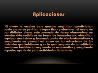 Aplicaciones
El acero se emplea para grandes requisitos superficiales;
suele usarse en perfiles, chapas finas y alambres ,el acero en
sus distintas clases está presente de forma abrumadora en
nuestra vida cotidiana en forma de herramientas, utensilios,
equipos mecánicos y formando parte de electrodomésticos y
maquinaria en general así como en las estructuras de las
viviendas que habitamos y en la gran mayoría de los edificios
modernos también es muy usado en automóviles y maquinaria
agraria, aparte de para actividades ferroviarias.

 
