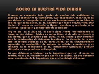 ACERO EN NUESTRA VIDA DIARIA
El acero se encuentra todas partes de nuestra vida cotidiana, lo
podemos encontrar en los automóviles que conducimos, en las casas en
que vivimos, el transporte en el que nos transportamos, en las latas de
comida que consumimos, en los aparatos que hacen nuestras vidas más
fáciles. El acero es resistente y ligero, duradero y resistente a la
corrosión, adaptable y completamente reciclable.
Hoy en día, en el siglo 21, el acero sigue siendo revolucionando la
forma en que vivimos. Existen en varios tipos: el de alta resistencia y
más ligeros que el plástico para gafas, el más fuerte y más duradero
para la construcción de viviendas, también es la aleación de la más
alta tecnología utilizada en los casos sólidos de los transbordadores
espaciales de combustible de motores de cohetes espaciales, y es
utilizado en la fabricación de los instrumentos quirúrgicos precisos
utilizados en los quirófanos del hospital.
Así que debemos reflexionar en lo importante que es el acero en
nuestras vidas y los beneficios que aporta a la misma, así que debemos
hacer conciencia de lo importante que es el reciclaje del acero.

 