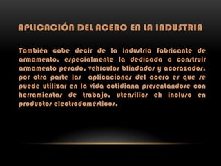 APLICACIÓN DEL ACERO EN LA INDUSTRIA
También cabe decir de la industria fabricante de
armamento, especialmente la dedicada a construir
armamento pesado, vehículos blindados y acorazados,
por otra parte las aplicaciones del acero es que se
puede utilizar en la vida cotidiana presentándose con
herramientas de trabajo, utensilios eh incluso en
productos electrodomésticos.

 