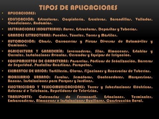 TIPOS DE APLICACIONES

•

APLICACIONES:

•

EDIFICACIÓN: Estructuras, Carpintería, Escaleras, Barandillas, Vallados,
Condiciones, Andamios.

•

INSTALACIONES INDUSTRIALES: Naves, Estructuras, Depósitos y Tuberías.

•

GRANDES ESTRUCTURAS: Puentes, Túneles, Torres y Mástiles.

•

AUTOMOCIÓN: Chasis, Carrocerías y Piezas Diversas de Automóviles y
Camiones.

•

AGRICULTURA Y GANADERÍA: Invernaderos, Silos, Almacenes, Establos y
Corrales, Instalaciones Avícolas, Cercados y Equipos de Irrigación.

•

EQUIPAMIENTOS DE CARRETERAS: Pasarelas, Pórticos de Señalización, Barreras
de Seguridad, Pantallas Acústicas, Parapetos.

•

ELEMENTOS DE UNIÓN: Tortillería, Clavos, Fijaciones y Accesorios de Tuberías.

•

MOBILIARIO URBANO: Farolas, Semáforos, Contenedores,
Bancos, Instalaciones para Parques y Jardines.

•

ELECTRICIDAD Y TELECOMUNICACIONES: Torres y Subestaciones Eléctricas,
Antenas d e Telefonía, Repetidores de Televisión.

•

TRANSPORTE:
Catenarias
de
Ferrocarril,
Estaciones,
Terminales,
Embarcaderos, Almacenes e Instalaciones Auxiliares, Construcción Naval.

Marquesinas,

 