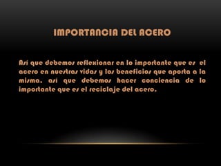 IMPORTANCIA DEL ACERO
Así que debemos reflexionar en lo importante que es el
acero en nuestras vidas y los beneficios que aporta a la
misma, así que debemos hacer conciencia de lo
importante que es el reciclaje del acero.

 