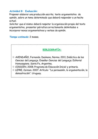 Actividad 8: Evaluación: 
Proponer elaborar una producción escrita; texto argumentativo de 
opinión, sobre un tema determinado que deberá responder a un hecho 
actual. 
Solicitar que el mismo deberá respetar la organización propia del texto 
argumentativo, presentar párrafos correctamente delimitados e 
incorporar nexos argumentativos y verbos de opinión. 
Tiempo estimado: 2 meses. 
BIBLIOGRAFÍA: 
 AVENDAÑO, Fernando. Desinano, Norma. 2011, Didáctica de las 
Ciencias del Lenguaje. Enseñar Ciencias del Lenguaje. Editorial 
Homosapiens. Santa Fe, Argentina. 
 CODICEN, 2008. Programa de Educación Inicial y primaria. 
 LEPRE, Carmen. 2007. Artículo: “La persuasión, la argumentación, la 
demostración”. Uruguay. 
