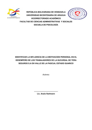 REPÚBLICA BOLIVARIANA DE VENEZUELA
UNIVERSIDAD BICENTENARIA DE ARAGUA
VICERRECTORADO ACADÉMICO
FACULTAD DE CIENCIAS ADMINISTRATIVAS Y SOCIALES
ESCUELA DE PSICOLOGÍA
IDENTIFICAR LA INFLUENCIA DE LA MOTIVACION PERSONAL EN EL
DESEMPEÑO DE LOS TRABAJADORES DE LA SUCURSAL DE TERA
SEGUROS S.A EN VALLE DE LA PASCUA, ESTADO GUARICO
Autores:
_______________________
Lic. Anaís Hartmann
 