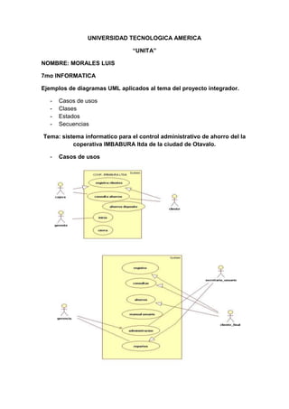 UNIVERSIDAD TECNOLOGICA AMERICA<br />“UNITA”<br />NOMBRE: MORALES LUIS<br />7mo INFORMATICA <br />Ejemplos de diagramas UML aplicados al tema del proyecto integrador.<br />Casos de usos<br />Clases <br />Estados<br />Secuencias <br />Tema: sistema informatico para el control administrativo de ahorro del la coperativa IMBABURA ltda de la ciudad de Otavalo.<br />Casos de usos<br />Clases <br />Estados<br />Secuencias<br />