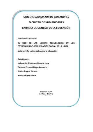 UNIVERSIDAD MAYOR DE SAN ANDRÉS
FACULTAD DE HUMANIDADES
CARRERA DE CIENCIAS DE LA EDUCACIÓN
Nombre del proyecto:
EL USO DE LAS NUEVAS TECNOLOGÍAS EN LOS
ESTUDIANES DE COMUNICACIÓN SOCIAL DE LA UMSA
Materia: Informática aplicada a la educación
Estudiantes:
Nelguardo Rodríguez Gimena Lucy
Paucara Condori Diego Armando
Rocha Ángela Tatiana
Mariaca Rivert Linda
Gestión 2014
La Paz - Bolivia
 