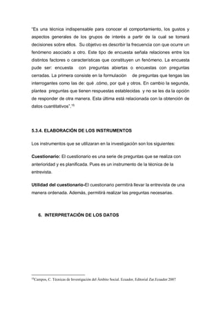 “Es una técnica indispensable para conocer el comportamiento, los gustos y
aspectos generales de los grupos de interés a partir de la cual se tomará
decisiones sobre ellos. Su objetivo es describir la frecuencia con que ocurre un
fenómeno asociado a otro. Este tipo de encuesta señala relaciones entre los
distintos factores o características que constituyen un fenómeno. La encuesta
pude ser: encuesta con preguntas abiertas o encuestas con preguntas
cerradas. La primera consiste en la formulación de preguntas que tengas las
interrogantes como las de: qué .cómo, por qué y otros. En cambio la segunda,
plantea preguntas que tienen respuestas establecidas y no se les da la opción
de responder de otra manera. Esta última está relacionada con la obtención de
datos cuantitativos”.15
5.3.4. ELABORACIÓN DE LOS INSTRUMENTOS
Los instrumentos que se utilizaran en la investigación son los siguientes:
Cuestionario: El cuestionario es una serie de preguntas que se realiza con
anterioridad y es planificada. Pues es un instrumento de la técnica de la
entrevista.
Utilidad del cuestionario-El cuestionario permitirá llevar la entrevista de una
manera ordenada. Además, permitirá realizar las preguntas necesarias.
6. INTERPRETACIÓN DE LOS DATOS
15
Campos, C. Técnicas de Investigación del Ámbito Social. Ecuador, Editorial Zar.Ecuador:2007
 