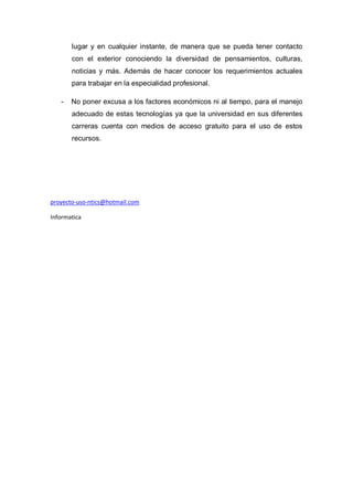 lugar y en cualquier instante, de manera que se pueda tener contacto
con el exterior conociendo la diversidad de pensamientos, culturas,
noticias y más. Además de hacer conocer los requerimientos actuales
para trabajar en la especialidad profesional.
- No poner excusa a los factores económicos ni al tiempo, para el manejo
adecuado de estas tecnologías ya que la universidad en sus diferentes
carreras cuenta con medios de acceso gratuito para el uso de estos
recursos.
proyecto-uso-ntics@hotmail.com
Informatica
 