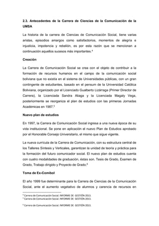 2.3. Antecedentes de la Carrera de Ciencias de la Comunicación de la
UMSA
La historia de la carrera de Ciencias de Comunicación Social, tiene varias
aristas, episodios amargos como satisfactorios, momentos de alegría e
injusticia, impotencia y rebelión, es por esta razón que se mencionan a
continuación aquellos sucesos más importantes.4
Creación
La Carrera de Comunicación Social se crea con el objeto de contribuir a la
formación de recursos humanos en el campo de la comunicación social
boliviana que no existía en el sistema de Universidades públicas, con un gran
contingente de estudiantes, basado en el pensum de la Universidad Católica
Boliviana, organizado por el Licenciado Gualberto Lizárraga (Primer Director de
Carrera), la Licenciada Sandra Aliaga y la Licenciada Magaly Vega,
posteriormente se reorganiza el plan de estudios con las primeras Jornadas
Académicas en 1987.5
Nuevo plan de estudios
En 1997, la Carrera de Comunicación Social ingresa a una nueva época de su
vida institucional. Se pone en aplicación el nuevo Plan de Estudios aprobado
por el Honorable Consejo Universitario, el mismo que sigue vigente.
La nueva currícula de la Carrera de Comunicación, con su estructura central de
los Talleres Síntesis y Verticales, garantizan la unidad de teoría y práctica para
la formación del futuro comunicador social. El nuevo plan de estudios cuenta
con cuatro modalidades de graduación, éstas son. Tesis de Grado, Examen de
Grado, Trabajo dirigido y Proyecto de Grado.6
Toma de Ex-Comibol
El año 1999 fue determinante para la Carrera de Ciencias de la Comunicación
Social, ante el aumento vegetativo de alumnos y carencia de recursos en
4
Carrera de Comunicación Social. INFORME DE GESTIÓN 2013.
5
Carrera de Comunicación Social. INFORME DE GESTIÓN 2013.
6
Carrera de Comunicación Social. INFORME DE GESTIÓN 2013.
 