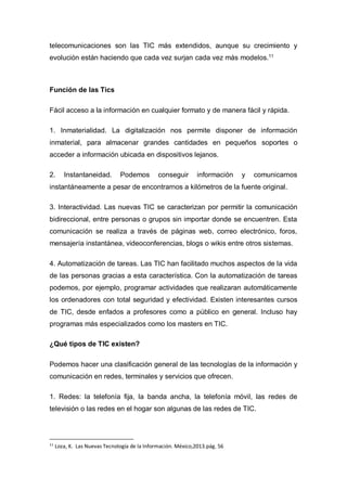 telecomunicaciones son las TIC más extendidos, aunque su crecimiento y
evolución están haciendo que cada vez surjan cada vez más modelos.11
Función de las Tics
Fácil acceso a la información en cualquier formato y de manera fácil y rápida.
1. Inmaterialidad. La digitalización nos permite disponer de información
inmaterial, para almacenar grandes cantidades en pequeños soportes o
acceder a información ubicada en dispositivos lejanos.
2. Instantaneidad. Podemos conseguir información y comunicarnos
instantáneamente a pesar de encontrarnos a kilómetros de la fuente original.
3. Interactividad. Las nuevas TIC se caracterizan por permitir la comunicación
bidireccional, entre personas o grupos sin importar donde se encuentren. Esta
comunicación se realiza a través de páginas web, correo electrónico, foros,
mensajería instantánea, videoconferencias, blogs o wikis entre otros sistemas.
4. Automatización de tareas. Las TIC han facilitado muchos aspectos de la vida
de las personas gracias a esta característica. Con la automatización de tareas
podemos, por ejemplo, programar actividades que realizaran automáticamente
los ordenadores con total seguridad y efectividad. Existen interesantes cursos
de TIC, desde enfados a profesores como a público en general. Incluso hay
programas más especializados como los masters en TIC.
¿Qué tipos de TIC existen?
Podemos hacer una clasificación general de las tecnologías de la información y
comunicación en redes, terminales y servicios que ofrecen.
1. Redes: la telefonía fija, la banda ancha, la telefonía móvil, las redes de
televisión o las redes en el hogar son algunas de las redes de TIC.
11
Loza, K. Las Nuevas Tecnología de la Información. México,2013.pág. 56
 