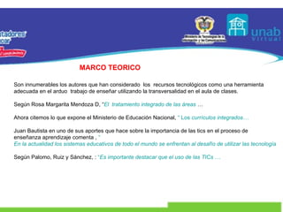 MARCO TEORICO Son innumerables los autores que han considerado  los  recursos tecnológicos como una herramienta adecuada en el arduo  trabajo de enseñar utilizando la transversalidad en el aula de clases. Según Rosa Margarita Mendoza D, “ El  tratamiento integrado de las áreas  … Ahora citemos lo que expone el Ministerio de Educación Nacional,  “ Los  currículos integrados… Juan Bautista en uno de sus aportes que hace sobre la importancia de las tics en el proceso de enseñanza aprendizaje comenta ,  “ En la actualidad los sistemas educativos de todo el mundo se enfrentan al desafío de utilizar las tecnologías de la información … Según Palomo, Ruiz y Sánchez, :  “ Es importante destacar que el uso de las TICs … 
