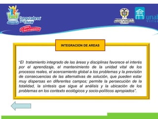 “ El  tratamiento integrado de las áreas y disciplinas favorece el interés por el aprendizaje, el mantenimiento de la unidad vital de los procesos reales, el acercamiento global a los problemas y la previsión de consecuencias de las alternativas de solución, que pueden estar muy dispersas en diferentes campos; permite la persecución de la totalidad, la síntesis que sigue al análisis y la ubicación de los problemas en los contexto ecológicos y socio-políticos apropiados”. INTEGRACION DE AREAS 