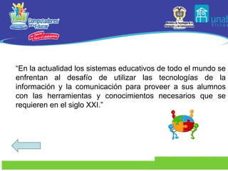 “ En la actualidad los sistemas educativos de todo el mundo se enfrentan al desafío de utilizar las tecnologías de la información y la comunicación para proveer a sus alumnos con las herramientas y conocimientos necesarios que se requieren en el siglo XXI.” 