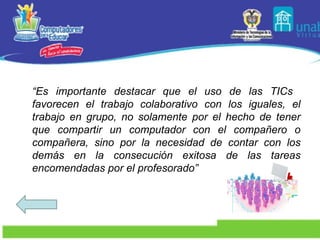 “ Es importante destacar que el uso de las TICs  favorecen el trabajo colaborativo con los iguales, el trabajo en grupo, no solamente por el hecho de tener que compartir un computador con el compañero o compañera, sino por la necesidad de contar con los demás en la consecución exitosa de las tareas encomendadas por el profesorado” 