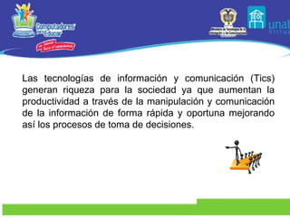 Las tecnologías de información y comunicación (Tics) generan riqueza para la sociedad ya que aumentan la productividad a través de la manipulación y comunicación de la información de forma rápida y oportuna mejorando así los procesos de toma de decisiones.  