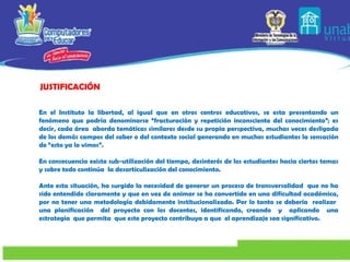 En el Instituto la libertad, al igual que en otros centros educativos, se esta presentando un fenómeno que podría denominarse “fracturación y repetición inconsciente del conocimiento”; es decir, cada área  aborda temáticas similares desde su propia perspectiva, muchas veces desligada de los demás campos del saber o del contexto social generando en muchos estudiantes la sensación de “esto ya lo vimos”. En consecuencia existe sub-utilización del tiempo, desinterés de los estudiantes hacia ciertos temas y sobre todo continúa  la desarticulización del conocimiento. Ante esta situación, ha surgido la necesidad de generar un proceso de transversalidad  que no ha sido entendido claramente y que en vez de animar se ha convertido en una dificultad académica, por no tener una metodología debidamente institucionalizada. Por lo tanto se debería  realizar  una planificación  del proyecto con los docentes,   identificando, creando  y  aplicando  una estrategia  que permita  que este proyecto contribuya a que  el aprendizaje sea significativo.     JUSTIFICACIÓN   