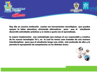 Hoy día en nuestra institución  cuenta con herramientas tecnológicas  que pueden apoyar la   labor educativa, ofreciendo alternativas  para  que el  estudiante desarrolle actividades   prácticas y se sienta a gusto con el aprendizaje.   Se espera implementar  una metodología que incluya el uso responsable y creativo de las nuevas tecnologías Tic’s, en  la cual los temas sean tratados de una manera interdisciplinar  para que el estudiante tenga una visión  más profunda de ellos y le permita la apropiación de competencias en las distintas áreas.   