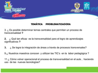 TEMÁTICA  PROBLEMATIZADORA ¿ Es posible determinar temas centrales que permitan un proceso de transversalidad  ? 2.  ¿ Qué tan eficaz  es la transversalidad para el logro de aprendizajes significativos  ? 3.   ¿ Se logra la integración de áreas a través de procesos transversales? ¿ Nuestros maestros conocen  y utilizan las TIC’s  en la  labor pedagógica ? ¿ Cómo volver operacional el proceso de transversalidad en el aula ,  haciendo uso  de las  nuevas tecnologías? 